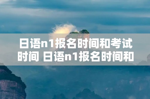 日语n1报名时间和考试时间 日语n1报名时间和考试时间7月