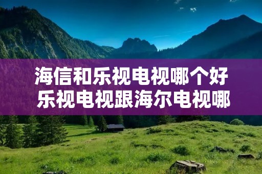 海信和乐视电视哪个好 乐视电视跟海尔电视哪个好