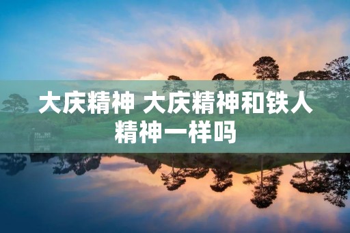 大庆精神 大庆精神和铁人精神一样吗