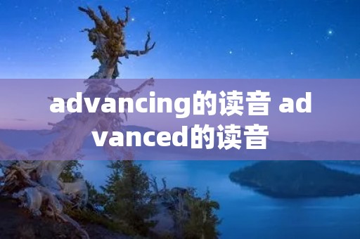 advancing的读音 advanced的读音 advancing的读音 advanced的读音