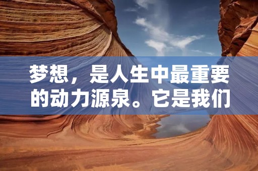 梦想,是人生中最重要的动力源泉。它是我们前进的方向,是我们奋斗的目标,是我们不断追求的信仰。每个人的梦想都是独特的,它可以是一个职业、一个事业、一种生活方式,也可以是一个情感、一种体验、一种思想境界。无论它是什么,它都是我们内心深处最真实的呼唤,是我们不断向前的动力。 梦想,是人生中最重要的动力源泉。它是我们前进的方向,是我们奋斗的目标,是我们不断追求的信仰。每个人的梦想都是独特的,它可以是一个职业、一个事业、一种生活方式,也可以是一个情感、一种体验、一种思想境界。无论它是什么,它都是我们内心深处最真实的呼唤,是我们不断向前的动力。