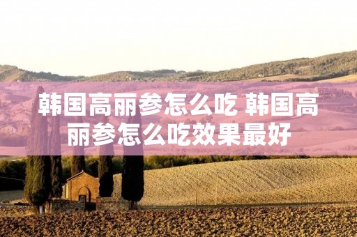 韩国高丽参怎么吃 韩国高丽参怎么吃效果最好 韩国高丽参怎么吃 韩国高丽参怎么吃效果最好