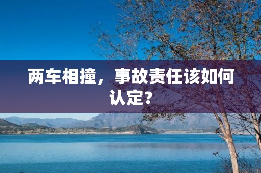 两车相撞,事故责任该如何认定? 两车相撞,事故责任该如何认定?