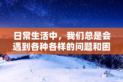 日常生活中,我们总是会遇到各种各样的问题和困难。这些问题或许看似微小,但它们却能够影响我们的心情和生活质量。在我经历的日常生活中,我深深体会到了一些感悟和心得。 日常生活中,我们总是会遇到各种各样的问题和困难。这些问题或许看似微小,但它们却能够影响我们的心情和生活质量。在我经历的日常生活中,我深深体会到了一些感悟和心得。