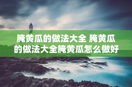 腌黄瓜的做法大全 腌黄瓜的做法大全腌黄瓜怎么做好吃