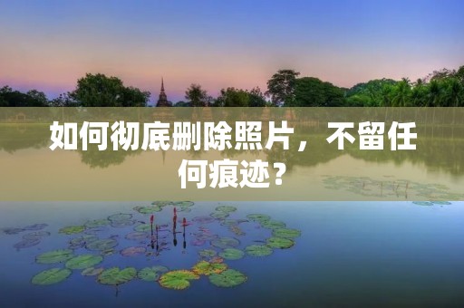 如何彻底删除照片,不留任何痕迹?
