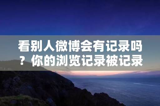 看别人微博会有记录吗?你的浏览记录被记录下来了吗?
