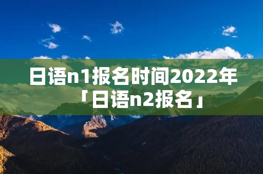 日语n1报名时间2022年「日语n2报名」