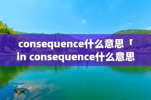 consequence什么意思「in consequence什么意思」
