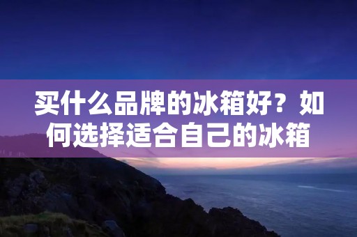 买什么品牌的冰箱好?如何选择适合自己的冰箱? 买什么品牌的冰箱好?如何选择适合自己的冰箱?