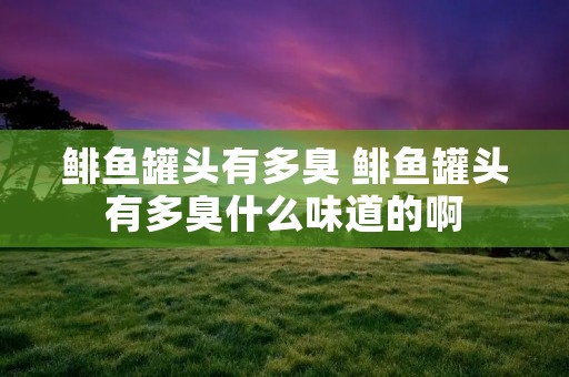 鲱鱼罐头有多臭 鲱鱼罐头有多臭什么味道的啊 鲱鱼罐头有多臭 鲱鱼罐头有多臭什么味道的啊