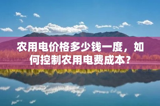农用电价格多少钱一度，如何控制农用电费成本？