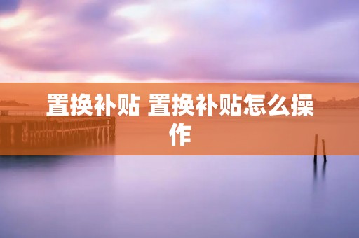 置换补贴 置换补贴怎么操作 置换补贴 置换补贴怎么操作