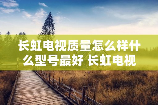 长虹电视质量怎么样什么型号最好 长虹电视质量到底怎么样