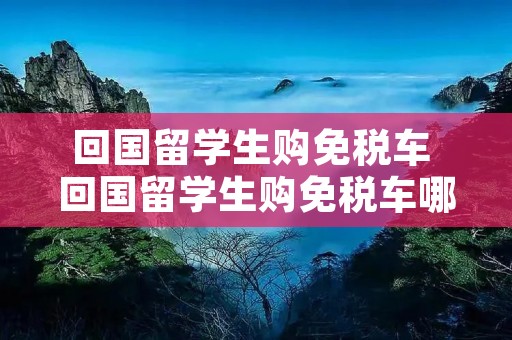 回国留学生购免税车 回国留学生购免税车哪些车 回国留学生购免税车 回国留学生购免税车哪些车