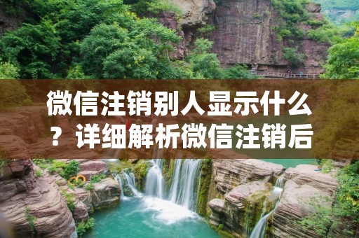 微信注销别人显示什么?详细解析微信注销后的情况
