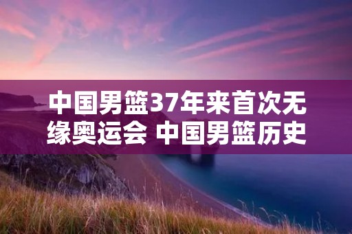 中国男篮37年来首次无缘奥运会 中国男篮历史首次没进奥运会