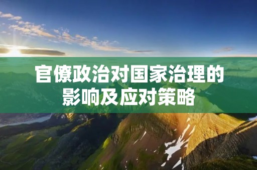 官僚政治对国家治理的影响及应对策略 官僚政治对国家治理的影响及应对策略
