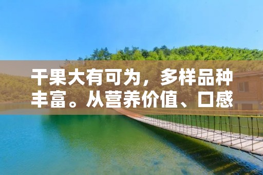 干果大有可为,多样品种丰富。从营养价值、口感、烹饪用途等多方面考虑,干果已经成为众多人们的首选零食。那么,干果有哪些呢?下面就来一一介绍。 干果大有可为,多样品种丰富。从营养价值、口感、烹饪用途等多方面考虑,干果已经成为众多人们的首选零食。那么,干果有哪些呢?下面就来一一介绍。
