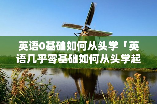 英语0基础如何从头学「英语几乎零基础如何从头学起」