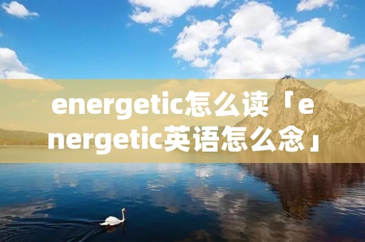 energetic怎么读「energetic英语怎么念」 energetic怎么读「energetic英语怎么念」