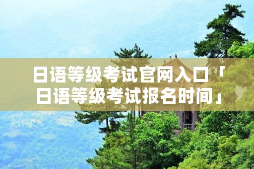 日语等级考试官网入口「日语等级考试报名时间」
