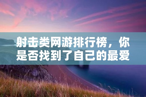 射击类网游排行榜，你是否找到了自己的最爱？