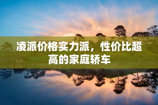 凌派价格实力派,性价比超高的家庭轿车 凌派价格实力派,性价比超高的家庭轿车