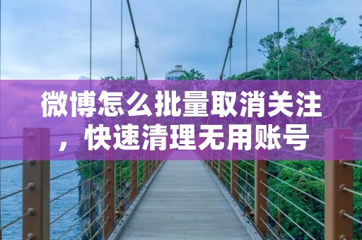 微博怎么批量取消关注,快速清理无用账号