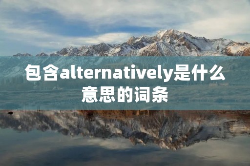 包含alternatively是什么意思的词条 包含alternatively是什么意思的词条