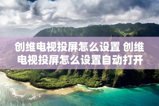 创维电视投屏怎么设置 创维电视投屏怎么设置自动打开 创维电视投屏怎么设置 创维电视投屏怎么设置自动打开