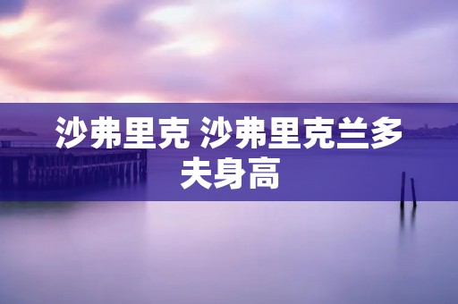 沙弗里克 沙弗里克兰多夫身高 沙弗里克 沙弗里克兰多夫身高