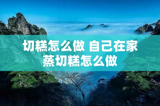 切糕怎么做 自己在家蒸切糕怎么做