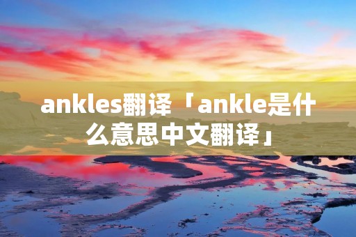 ankles翻译「ankle是什么意思中文翻译」 ankles翻译「ankle是什么意思中文翻译」