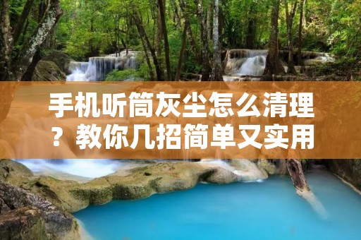 手机听筒灰尘怎么清理?教你几招简单又实用的方法!