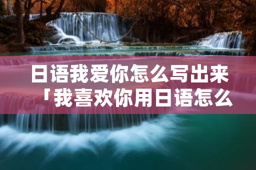 日语我爱你怎么写出来「我喜欢你用日语怎么说?」