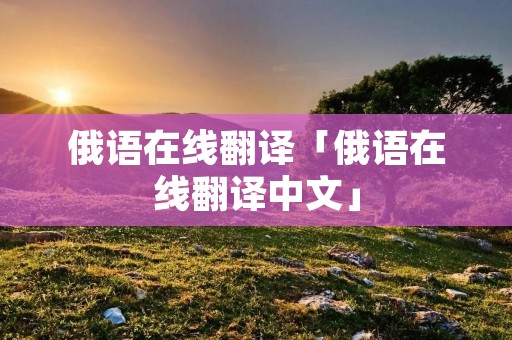 俄语在线翻译「俄语在线翻译中文」 俄语在线翻译「俄语在线翻译中文」