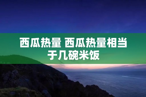 西瓜热量 西瓜热量相当于几碗米饭