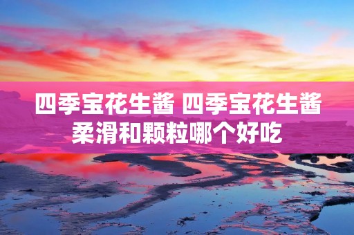 四季宝花生酱 四季宝花生酱柔滑和颗粒哪个好吃