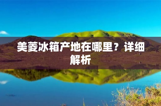 美菱冰箱产地在哪里？详细解析