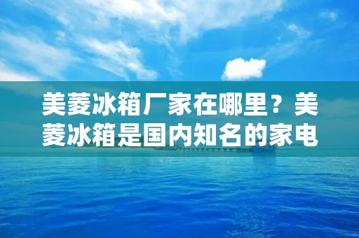 美菱冰箱厂家在哪里？美菱冰箱是国内知名的家电品牌之一，其产品以高性价比和质量可靠而闻名。如果您想了解美菱冰箱的生产厂家在哪里，那么本文将为您详细介绍美菱冰箱的生产厂家以及其生产制造过程。