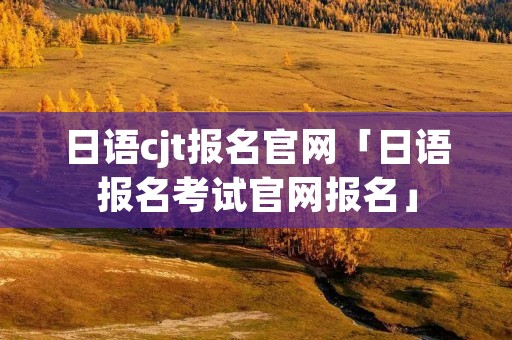 日语cjt报名官网「日语报名考试官网报名」