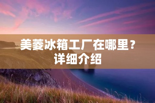 美菱冰箱工厂在哪里？详细介绍