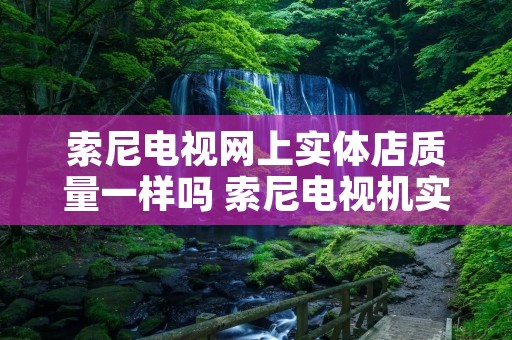 索尼电视网上实体店质量一样吗 索尼电视机实体店和网上质量一样吗