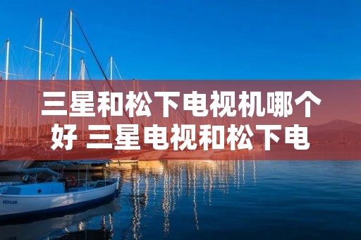 三星和松下电视机哪个好 三星电视和松下电视怎样选择