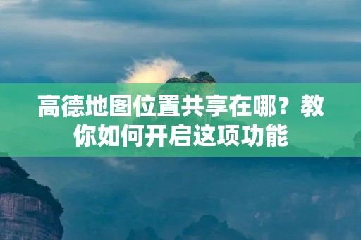 高德地图位置共享在哪？教你如何开启这项功能