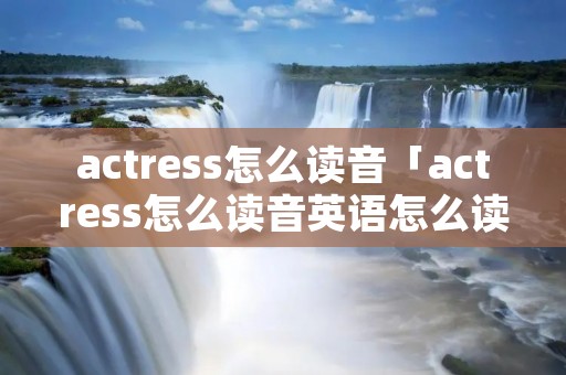 actress怎么读音「actress怎么读音英语怎么读」 actress怎么读音「actress怎么读音英语怎么读」