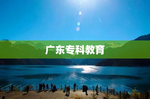 广东专科教育:培养实用型专业人才 广东专科教育:培养实用型专业人才