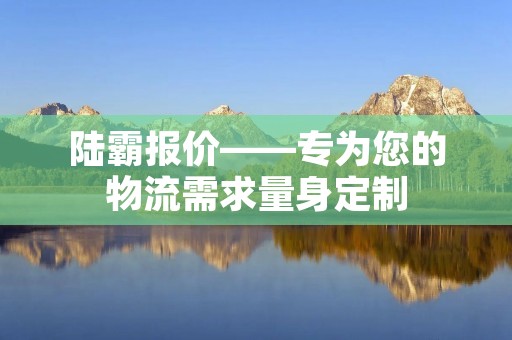 陆霸报价——专为您的物流需求量身定制 陆霸报价——专为您的物流需求量身定制