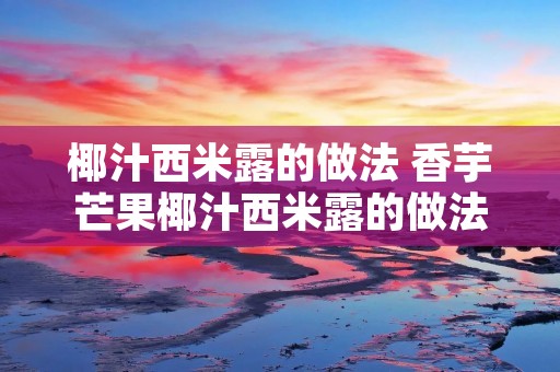 椰汁西米露的做法 香芋芒果椰汁西米露的做法